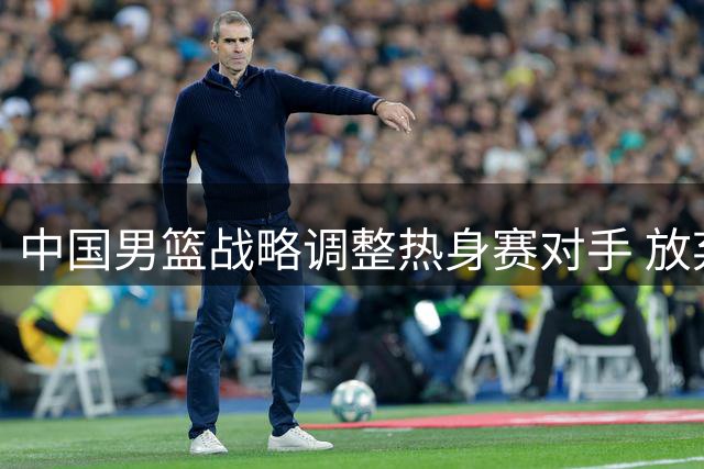 中国男篮战略调整热身赛对手 放弃对战黑山队内情曝光
