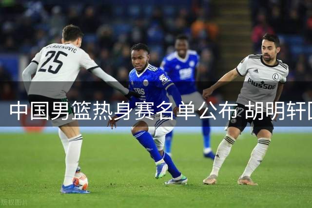 中国男篮热身赛名单公布 胡明轩回归崔永熙落选引关注