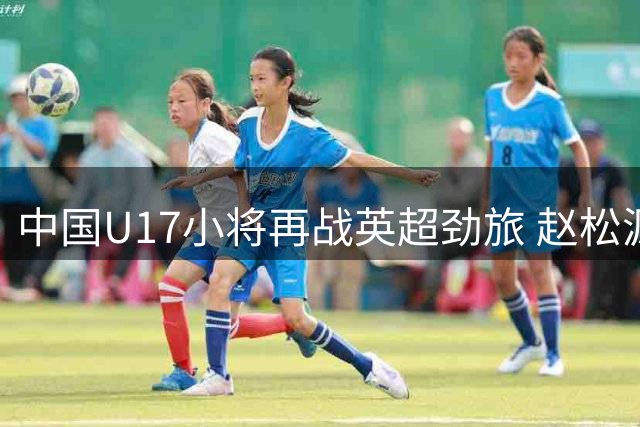 中国U17小将再战英超劲旅 赵松源领衔中场欲复制小组赛胜利