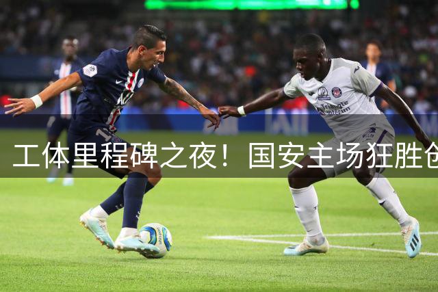 工体里程碑之夜！国安主场狂胜创纪录 双将献礼队史重要时刻