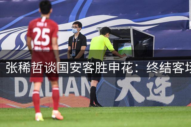 张稀哲谈国安客胜申花：终结客场不胜纪录 全队需专注备战下一轮