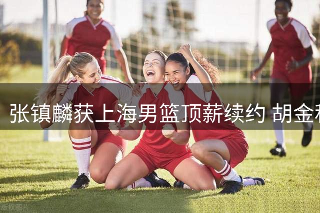 张镇麟获上海男篮顶薪续约 胡金秋交易谈判进展缓慢