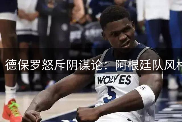 德保罗怒斥阴谋论：阿根廷队风格引发争议，失败让我们更团结