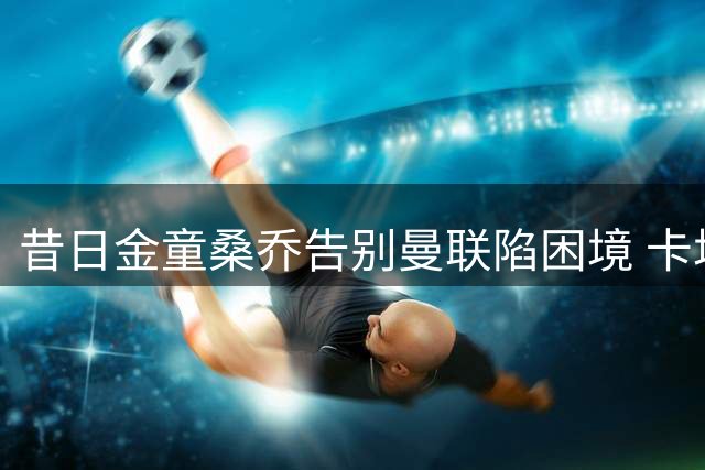 昔日金童桑乔告别曼联陷困境 卡塔尔或成职业生涯新起点