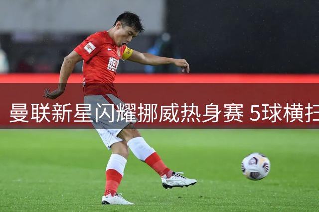 曼联新星闪耀挪威热身赛 5球横扫罗森博格显青训实力
