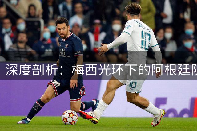 深度剖析：梅西光环下的阿根廷队真实战力究竟几何？