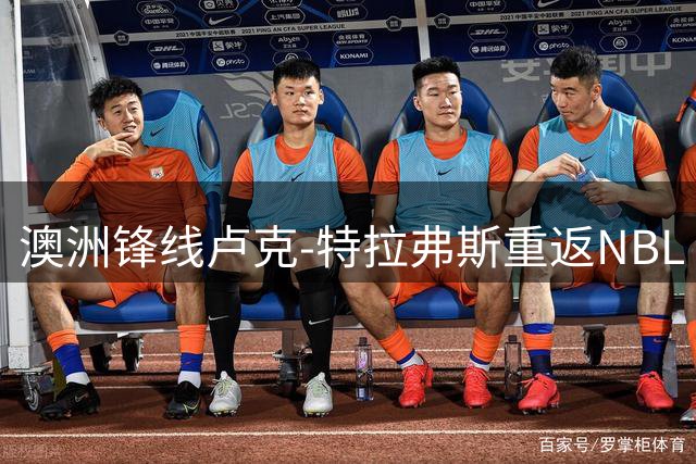 澳洲锋线卢克-特拉弗斯重返NBL 两年合约能否成为重返NBA跳板？