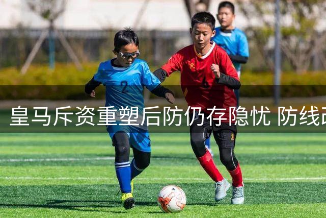皇马斥资重塑后防仍存隐忧 防线改造计划面临挑战