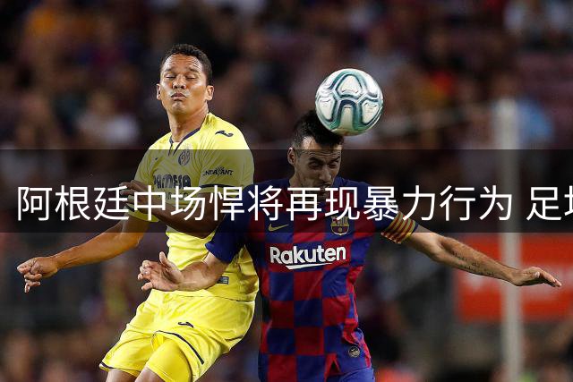 阿根廷中场悍将再现暴力行为 足坛纪律风暴或将席卷帕雷德斯