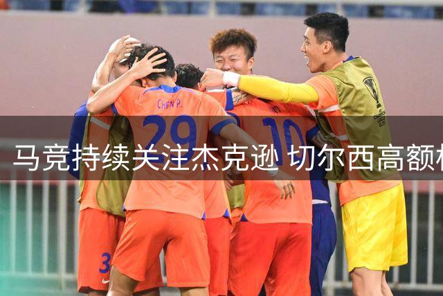 马竞持续关注杰克逊 切尔西高额标价成转会障碍