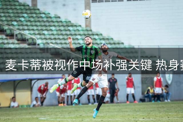 麦卡蒂被视作中场补强关键 热身赛表现引主帅盛赞