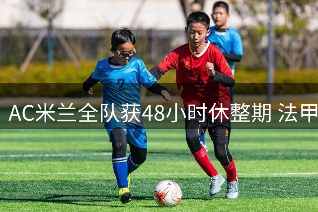 AC米兰全队获48小时休整期 法甲双星归队时间延迟